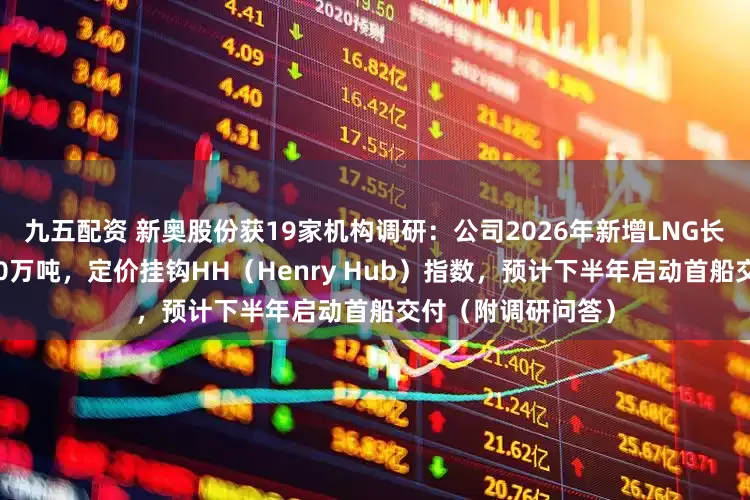 九五配资 新奥股份获19家机构调研：公司2026年新增LNG长约全年合同量为90万吨，定价挂钩HH（Henry Hub）指数，预计下半年启动首船交付（附调研问答）