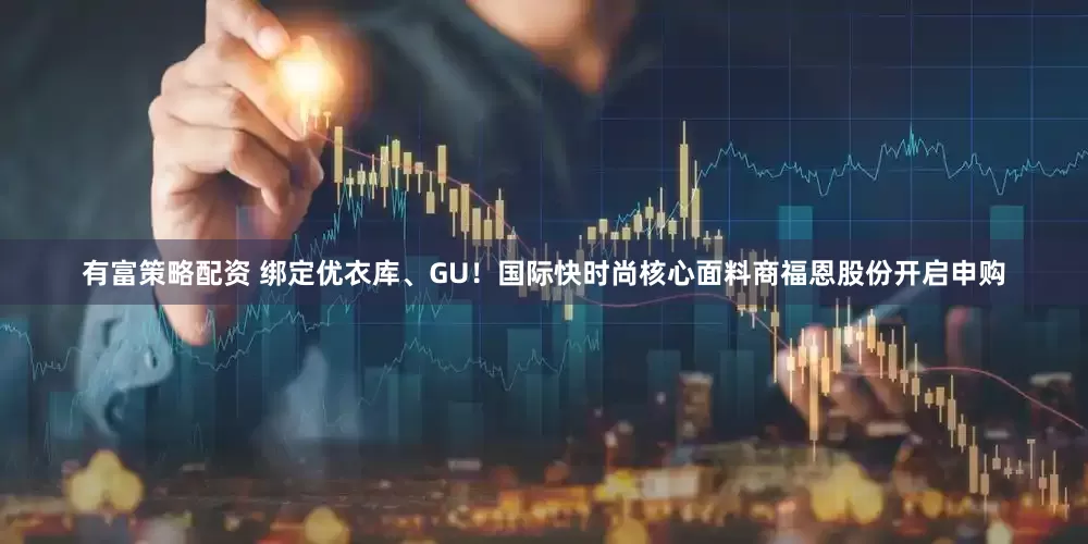 有富策略配资 绑定优衣库、GU！国际快时尚核心面料商福恩股份开启申购