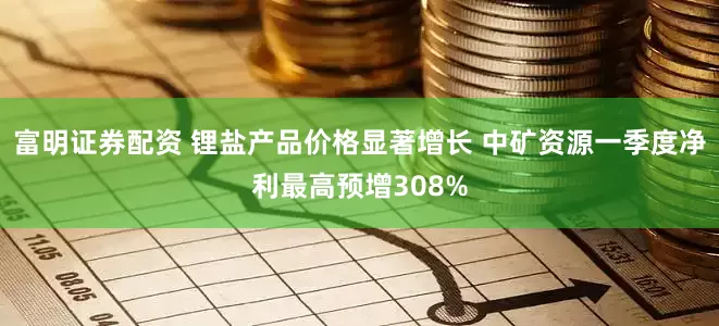 富明证券配资 锂盐产品价格显著增长 中矿资源一季度净利最高预增308%