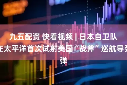 九五配资 快看视频 | 日本自卫队在太平洋首次试射美国“战斧”巡航导弹